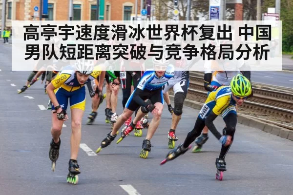高亭宇速度滑冰世界杯复出 中国男队短距离突破与竞争格局分析