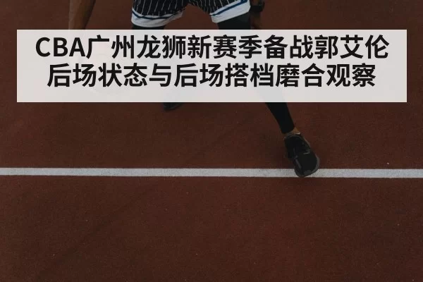 CBA广州龙狮新赛季备战郭艾伦后场状态与后场搭档磨合观察